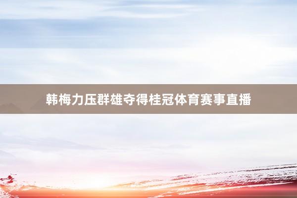 韩梅力压群雄夺得桂冠体育赛事直播