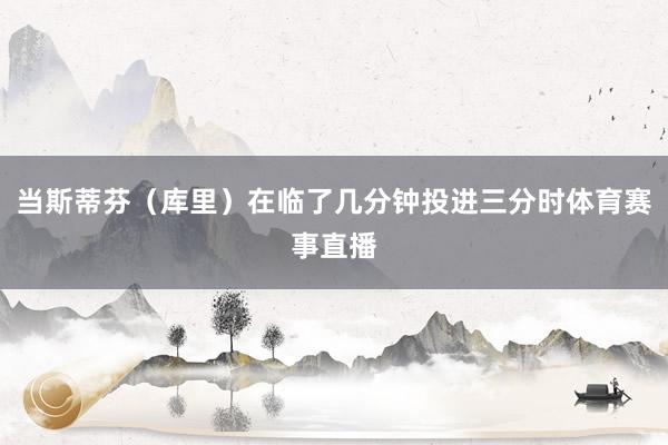 当斯蒂芬（库里）在临了几分钟投进三分时体育赛事直播