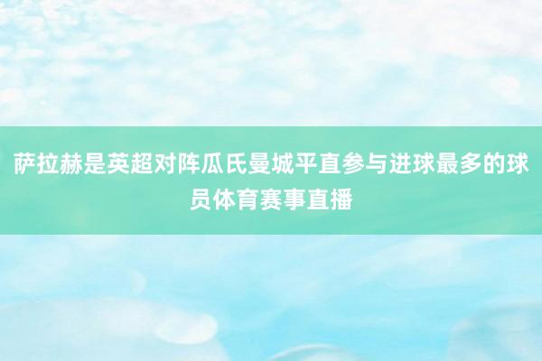萨拉赫是英超对阵瓜氏曼城平直参与进球最多的球员体育赛事直播