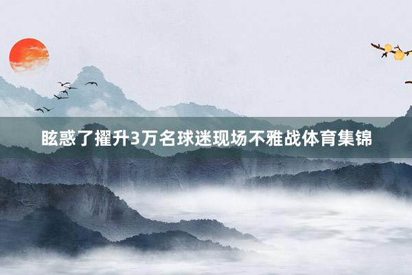 眩惑了擢升3万名球迷现场不雅战体育集锦