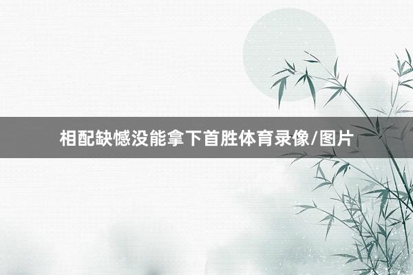 相配缺憾没能拿下首胜体育录像/图片