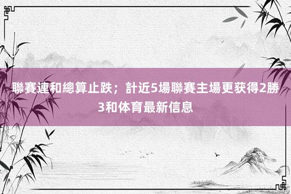 聯賽連和總算止跌;計近5場聯賽主場更获得2勝3和体育最新信息