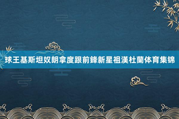 球王基斯坦奴朗拿度跟前鋒新星祖漢杜蘭体育集锦