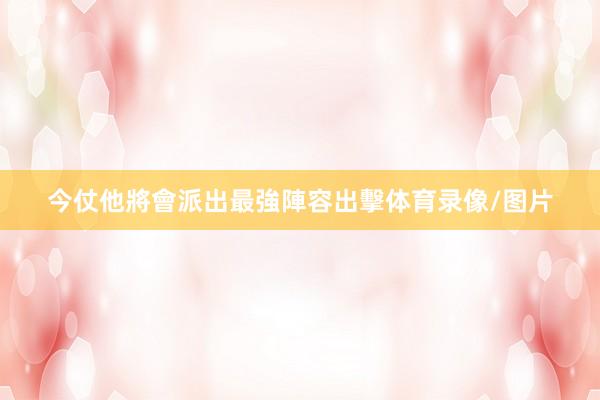 今仗他將會派出最強陣容出擊体育录像/图片