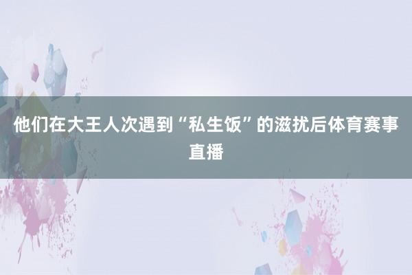 他们在大王人次遇到“私生饭”的滋扰后体育赛事直播