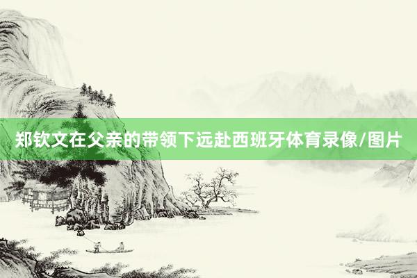郑钦文在父亲的带领下远赴西班牙体育录像/图片