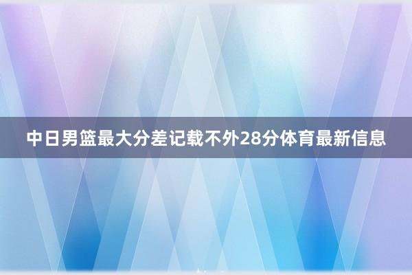 中日男篮最大分差记载不外28分体育最新信息