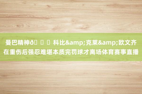 曼巴精神🙏科比&克莱&欧文齐在重伤后强忍难堪本质完罚球才离场体育赛事直播