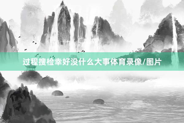 过程搜检幸好没什么大事体育录像/图片