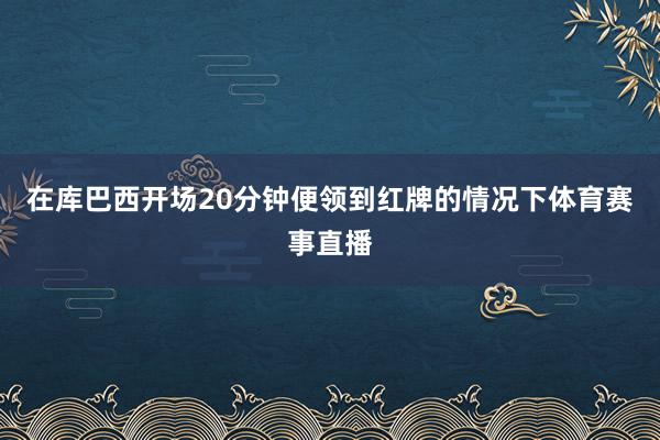 在库巴西开场20分钟便领到红牌的情况下体育赛事直播