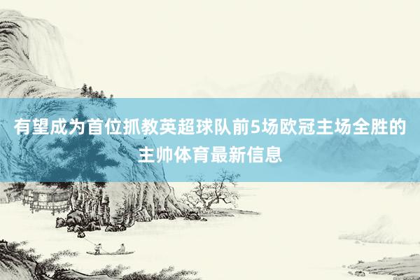 有望成为首位抓教英超球队前5场欧冠主场全胜的主帅体育最新信息