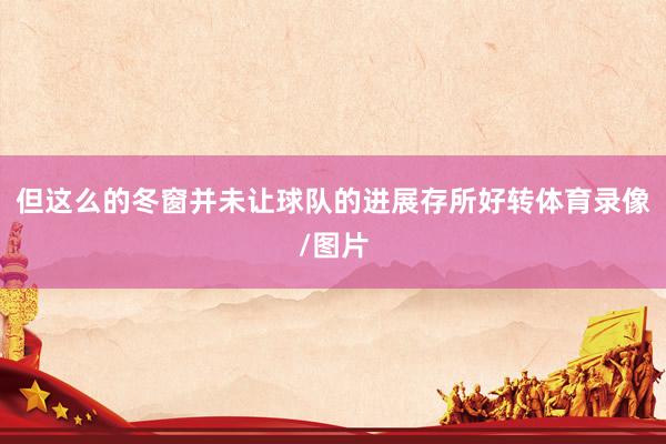 但这么的冬窗并未让球队的进展存所好转体育录像/图片