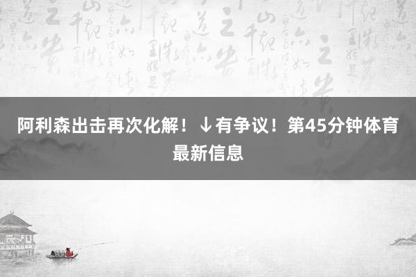 阿利森出击再次化解！↓有争议！第45分钟体育最新信息