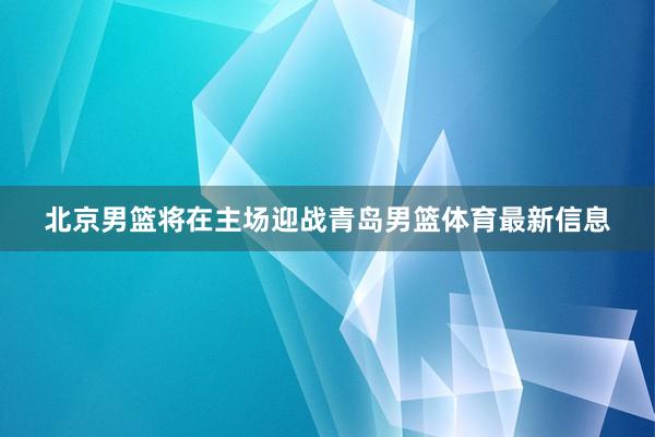 北京男篮将在主场迎战青岛男篮体育最新信息