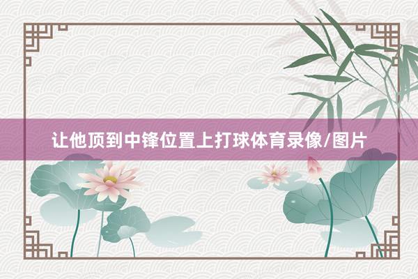 让他顶到中锋位置上打球体育录像/图片