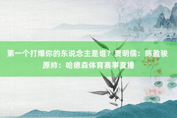 第一个打爆你的东说念主是谁？贾明儒：陈盈骏 原帅：哈德森体育赛事直播