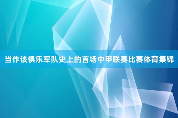 当作该俱乐军队史上的首场中甲联赛比赛体育集锦
