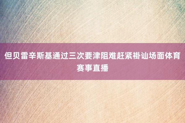 但贝雷辛斯基通过三次要津阻难赶紧褂讪场面体育赛事直播