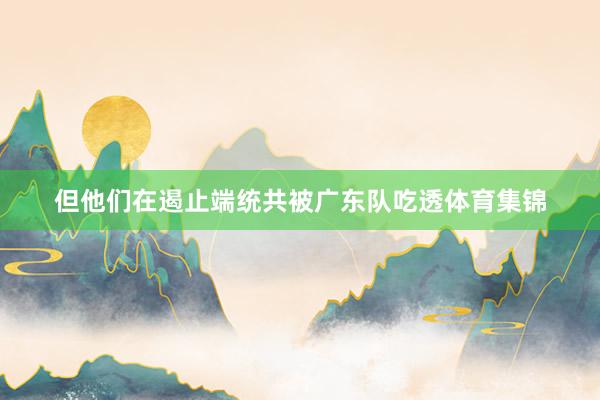 但他们在遏止端统共被广东队吃透体育集锦