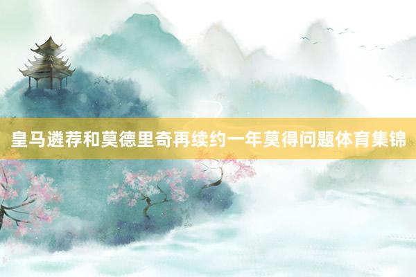 皇马遴荐和莫德里奇再续约一年莫得问题体育集锦
