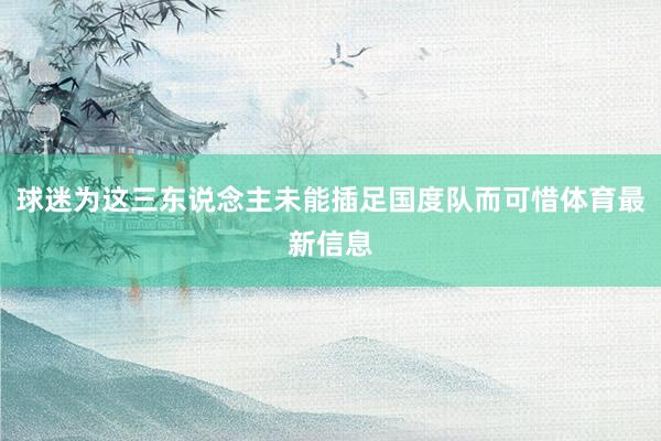 球迷为这三东说念主未能插足国度队而可惜体育最新信息