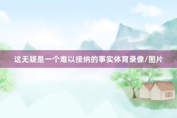 这无疑是一个难以接纳的事实体育录像/图片