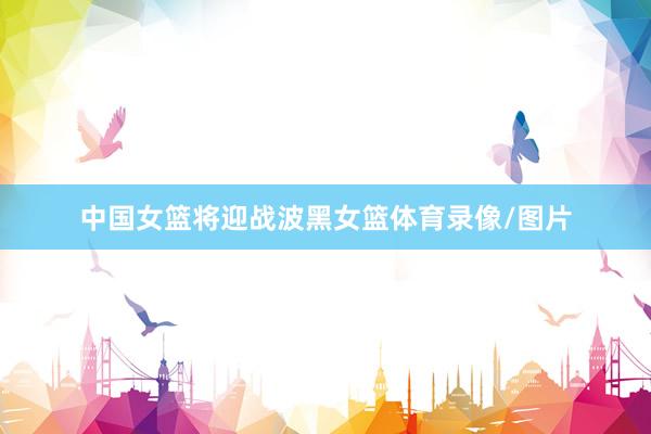 中国女篮将迎战波黑女篮体育录像/图片