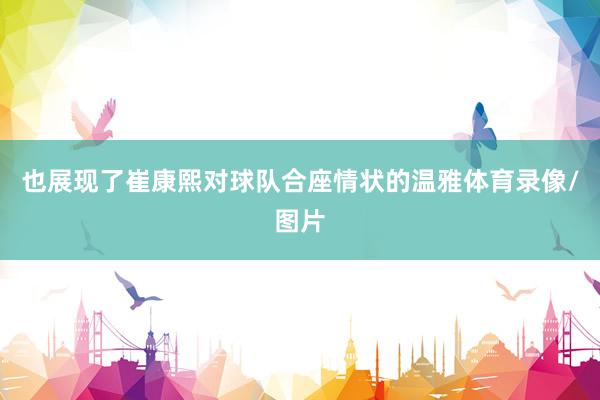 也展现了崔康熙对球队合座情状的温雅体育录像/图片