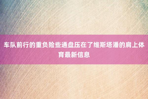 车队前行的重负险些通盘压在了维斯塔潘的肩上体育最新信息