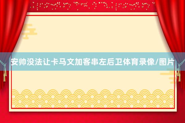 安帅没法让卡马文加客串左后卫体育录像/图片