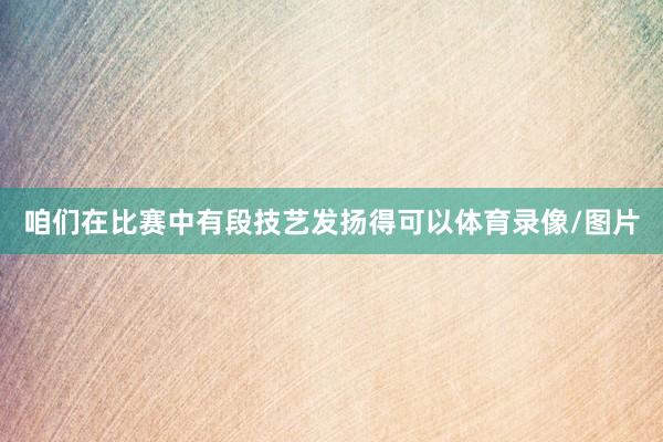 咱们在比赛中有段技艺发扬得可以体育录像/图片