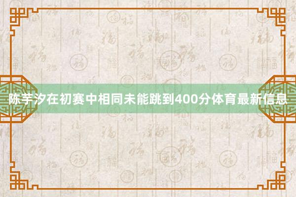 陈芋汐在初赛中相同未能跳到400分体育最新信息