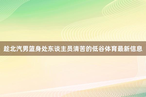 趁北汽男篮身处东谈主员清苦的低谷体育最新信息