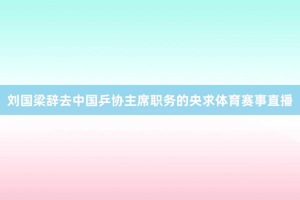 刘国梁辞去中国乒协主席职务的央求体育赛事直播