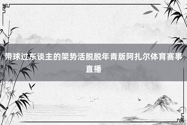 带球过东谈主的架势活脱脱年青版阿扎尔体育赛事直播