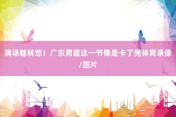 满场瞎转悠！广东男篮这一节像是卡了壳体育录像/图片