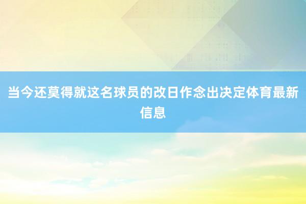 当今还莫得就这名球员的改日作念出决定体育最新信息