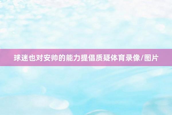 球迷也对安帅的能力提倡质疑体育录像/图片