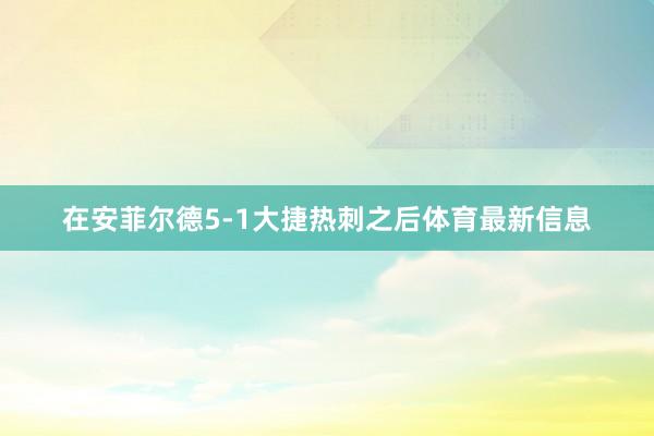 在安菲尔德5-1大捷热刺之后体育最新信息