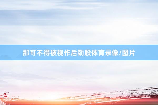 那可不得被视作后劲股体育录像/图片