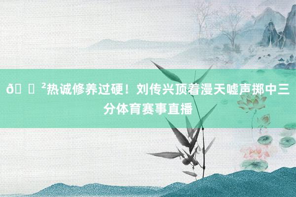 😲热诚修养过硬！刘传兴顶着漫天嘘声掷中三分体育赛事直播