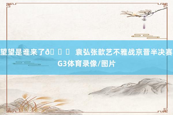 望望是谁来了👀 袁弘张歆艺不雅战京晋半决赛G3体育录像/图片