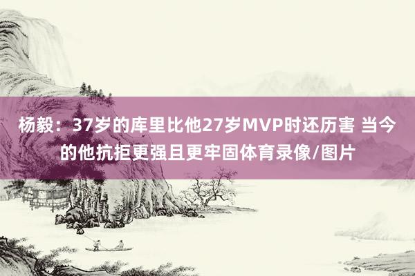 杨毅：37岁的库里比他27岁MVP时还历害 当今的他抗拒更强且更牢固体育录像/图片