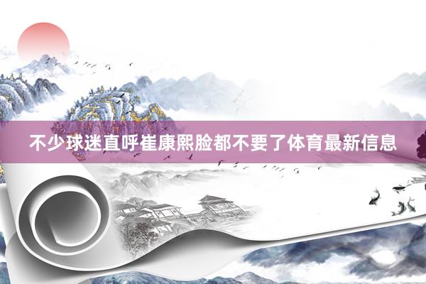 不少球迷直呼崔康熙脸都不要了体育最新信息