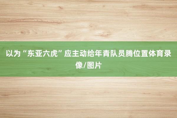 以为“东亚六虎”应主动给年青队员腾位置体育录像/图片