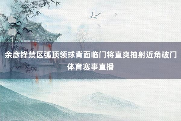 余彦锋禁区弧顶领球背面临门将直爽抽射近角破门体育赛事直播