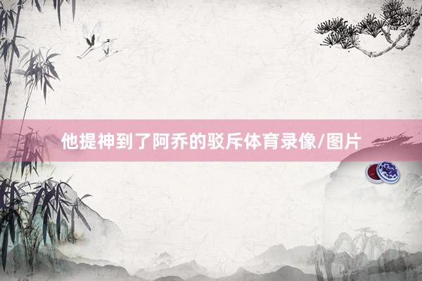 他提神到了阿乔的驳斥体育录像/图片