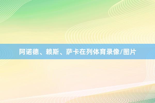 阿诺德、赖斯、萨卡在列体育录像/图片