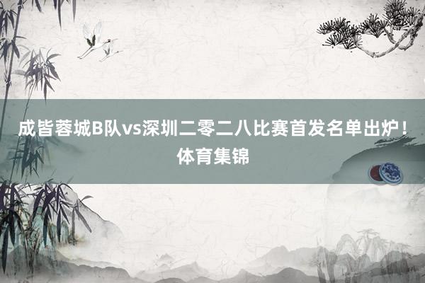 成皆蓉城B队vs深圳二零二八比赛首发名单出炉！体育集锦