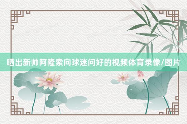 晒出新帅阿隆索向球迷问好的视频体育录像/图片